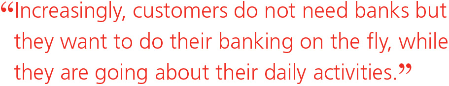 Increasingly, customers do not need banks but they want to do their banking on the fly, while they are going about their daily activities.